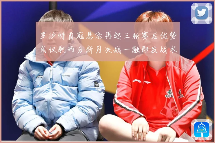 罗沙特首冠悬念再起三轮赛后优势或仅剩两分新月决战一触即发战术观察-深度解析