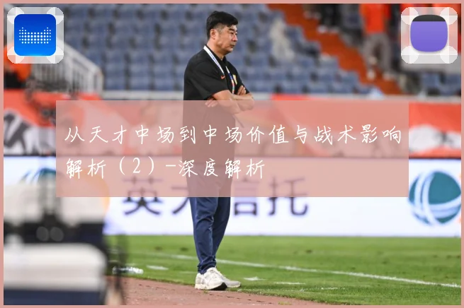 从天才中场到中场价值与战术影响解析（2）-深度解析