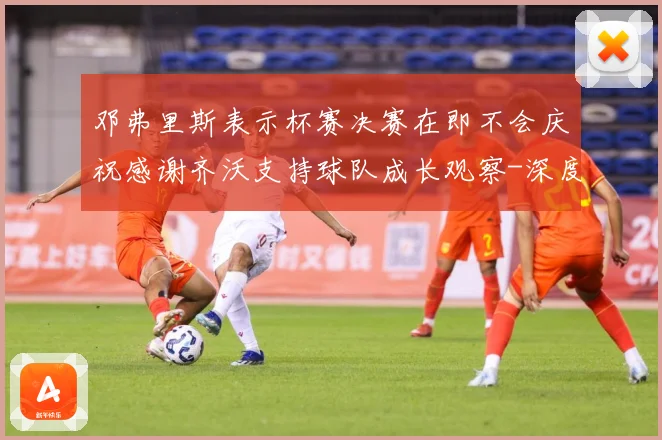 邓弗里斯表示杯赛决赛在即不会庆祝感谢齐沃支持球队成长观察-深度解析