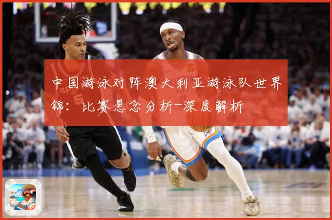 中国游泳对阵澳大利亚游泳队世界锦：比赛悬念分析-深度解析