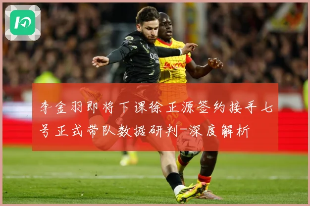 李金羽即将下课徐正源签约接手七号正式带队数据研判-深度解析