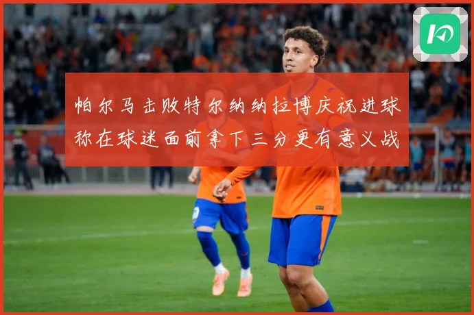 帕尔马击败特尔纳纳拉博庆祝进球称在球迷面前拿下三分更有意义战术观察-深度解析