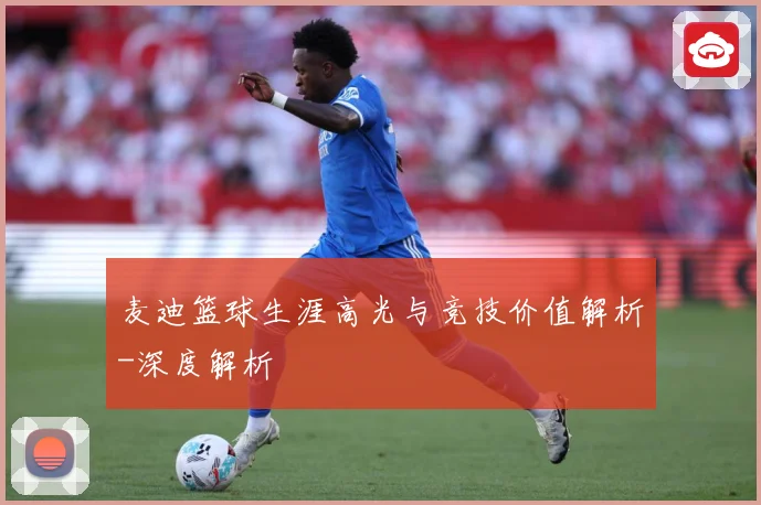 麦迪篮球生涯高光与竞技价值解析-深度解析