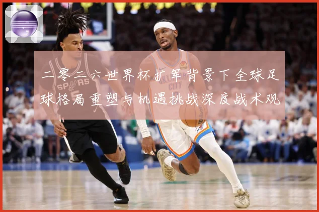二零二六世界杯扩军背景下全球足球格局重塑与机遇挑战深度战术观察-深度解析