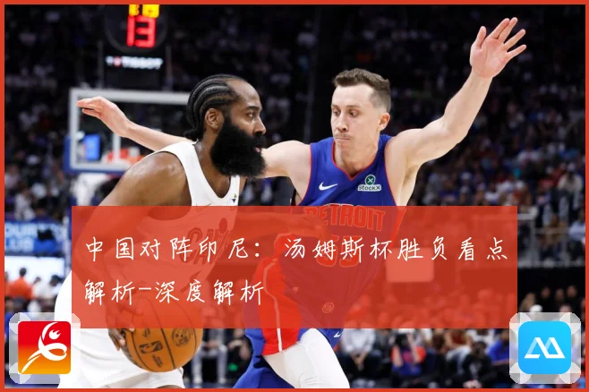 中国对阵印尼：汤姆斯杯胜负看点解析-深度解析