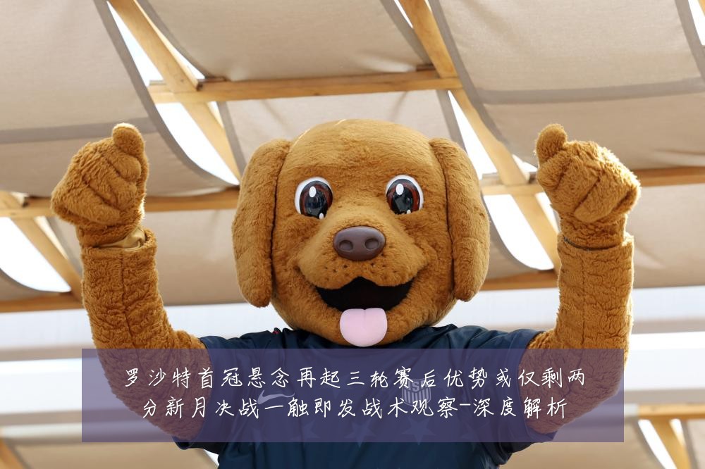 罗沙特首冠悬念再起三轮赛后优势或仅剩两分新月决战一触即发战术观察-深度解析